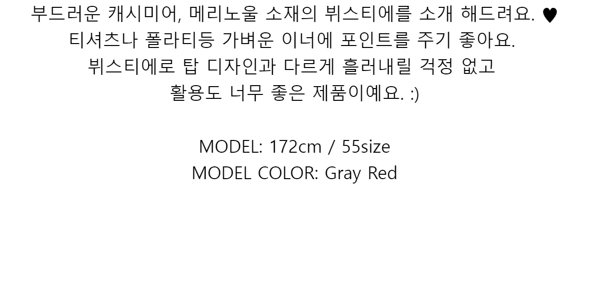 부드러운 캐시미어, 메리노울 소재의 뷔스티에를 소개 해드려요. ♥티셔츠나 폴라티등 가벼운 이너에 포인트를 주기 좋아요.뷔스티에로 탑 디자인과 다르게 흘러내릴 걱정 없고활용도 너무 좋은 제품이예요. :)MODEL: 172cm / 55sizeMODEL COLOR: Gray Red