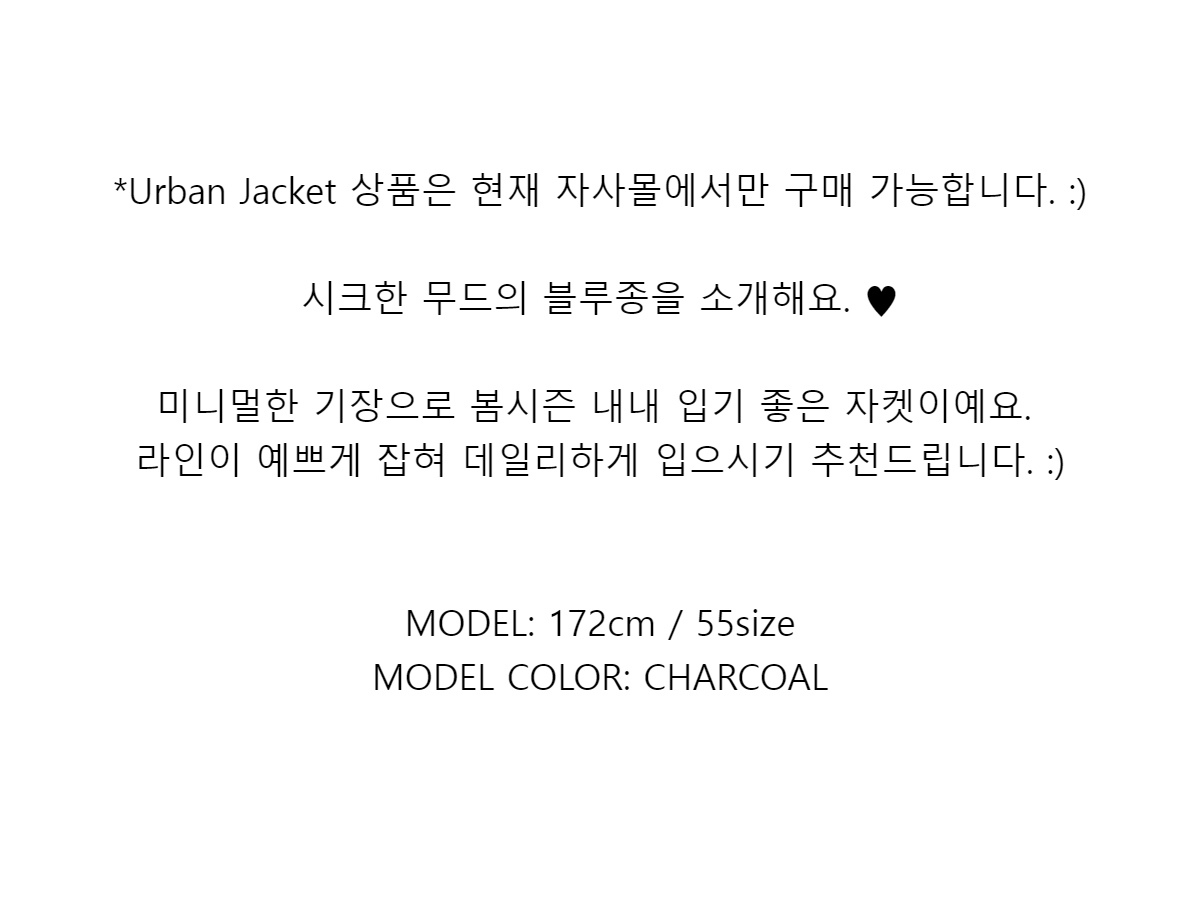 *Urban Jacket 상품은 현재 자사몰에서만 구매 가능합니다. :)시크한 무드의 블루종을 소개해요. ♥미니멀한 기장으로 봄시즌 내내 입기 좋은 자켓이예요.라인이 예쁘게 잡혀 데일리하게 입으시기 추천드립니다. :)MODEL: 172cm / 55sizeMODEL COLOR: CHARCOAL